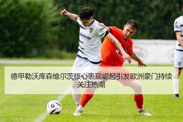 德甲勒沃库森维尔茨核心表现崛起引发欧洲豪门持续关注热潮