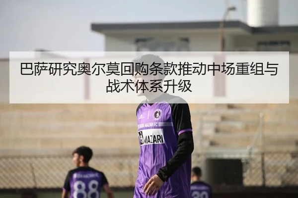 巴萨研究奥尔莫回购条款推动中场重组与战术体系升级