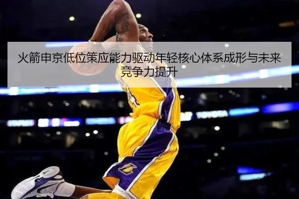 火箭申京低位策应能力驱动年轻核心体系成形与未来竞争力提升