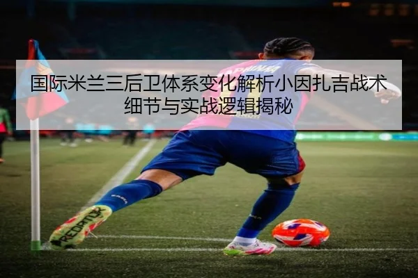 国际米兰三后卫体系变化解析小因扎吉战术细节与实战逻辑揭秘