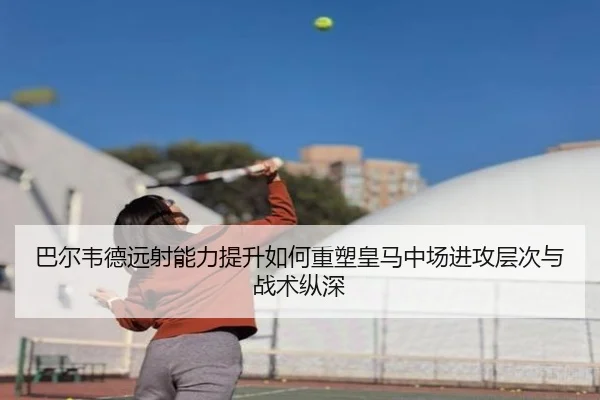 巴尔韦德远射能力提升如何重塑皇马中场进攻层次与战术纵深