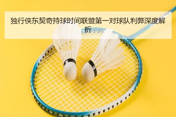 独行侠东契奇持球时间联盟第一对球队利弊深度解析