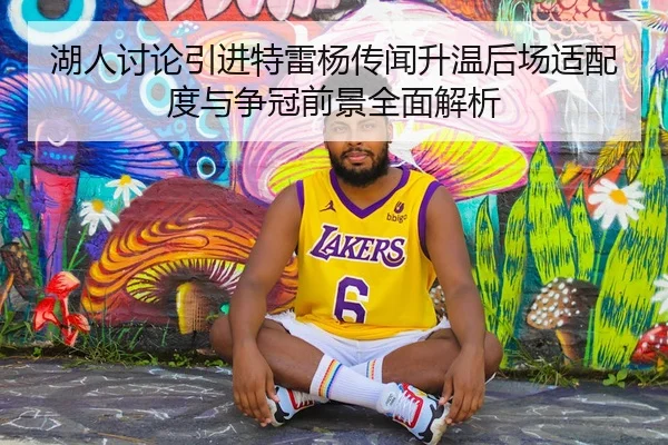 湖人讨论引进特雷杨传闻升温后场适配度与争冠前景全面解析
