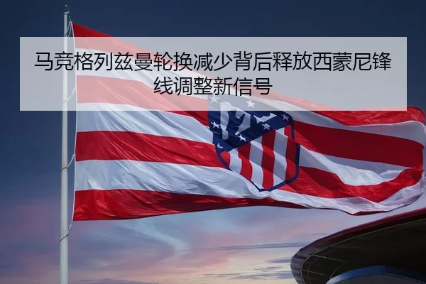 马竞格列兹曼轮换减少背后释放西蒙尼锋线调整新信号